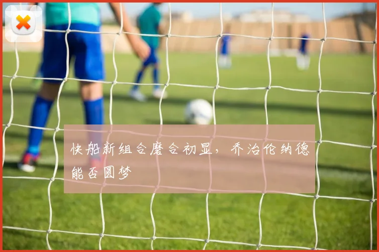 快船新组合磨合初显,乔治伦纳德能否圆梦