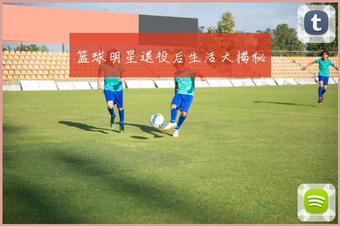 篮球明星退役后生活大揭秘
